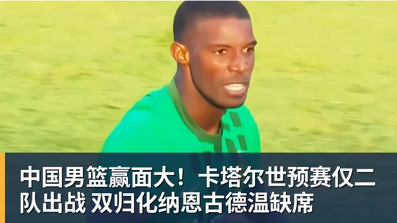 华体会体育中国男篮赢面大！卡塔尔世预赛仅二队出战 双归化纳恩古德温缺席
